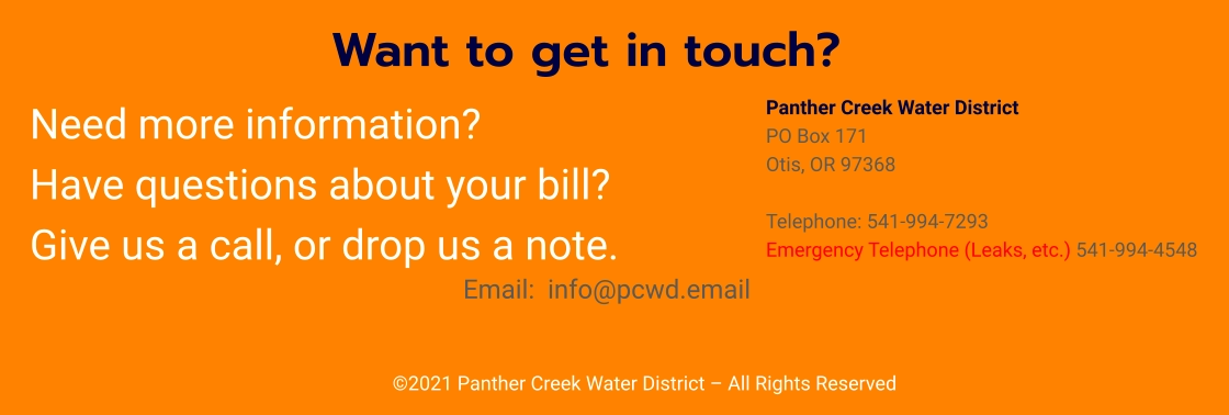 ©2021 Panther Creek Water District – All Rights Reserved Want to get in touch?  Panther Creek Water District PO Box 171 Otis, OR 97368  Telephone: 541-994-7293 Emergency Telephone (Leaks, etc.) 541-994-4548    Need more information?   Have questions about your bill?   Give us a call, or drop us a note. Email:  info@pcwd.email